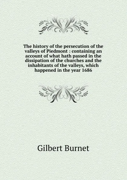 Обложка книги The history of the persecution of the valleys of Piedmont : containing an account of what hath passed in the dissipation of the churches and the inhabitants of the valleys, which happened in the year 1686, Burnet Gilbert