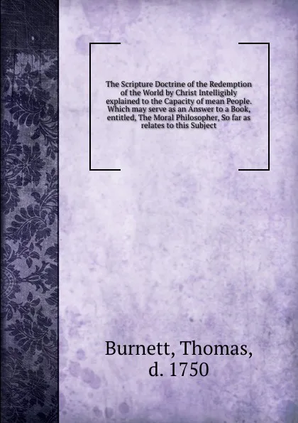 Обложка книги The Scripture Doctrine of the Redemption of the World by Christ Intelligibly explained to the Capacity of mean People. Which may serve as an Answer to a Book, entitled, The Moral Philosopher, So far as relates to this Subject, Thomas Burnett