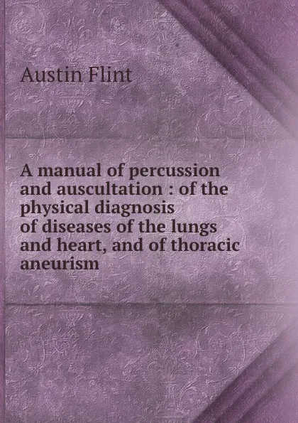 Обложка книги A manual of percussion and auscultation : of the physical diagnosis of diseases of the lungs and heart, and of thoracic aneurism, Flint Austin