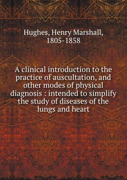 Обложка книги A clinical introduction to the practice of auscultation, and other modes of physical diagnosis : intended to simplify the study of diseases of the lungs and heart, Henry Marshall Hughes