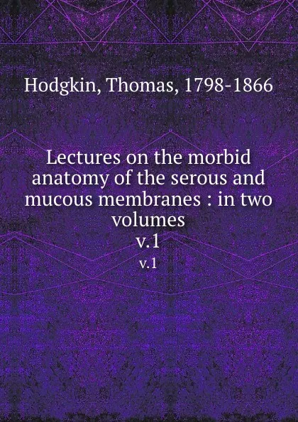 Обложка книги Lectures on the morbid anatomy of the serous and mucous membranes : in two volumes. v.1, Thomas Hodgkin