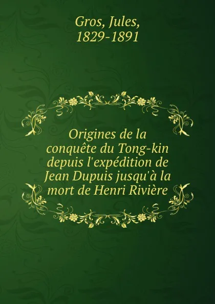 Обложка книги Origines de la conquete du Tong-kin depuis l.expedition de Jean Dupuis jusqu.a la mort de Henri Riviere, Jules Gros