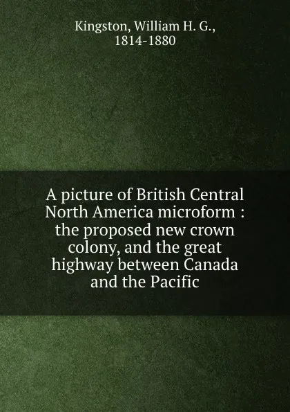 Обложка книги A picture of British Central North America microform : the proposed new crown colony, and the great highway between Canada and the Pacific, William H. G. Kingston