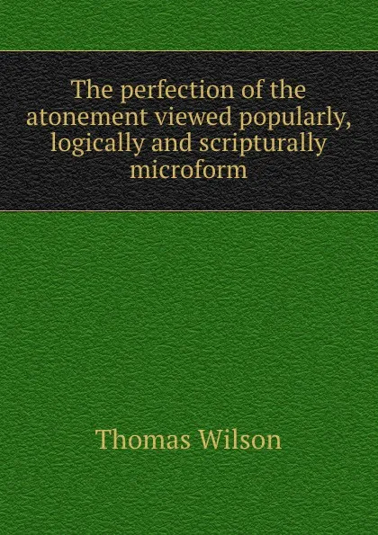 Обложка книги The perfection of the atonement viewed popularly, logically and scripturally microform, Thomas Wilson