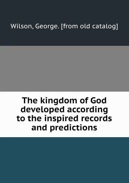 Обложка книги The kingdom of God developed according to the inspired records and predictions, George Wilson