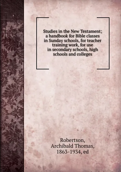 Обложка книги Studies in the New Testament; a handbook for Bible classes in Sunday schools, for teacher training work, for use in secondary schools, high schools and colleges, Archibald Thomas Robertson