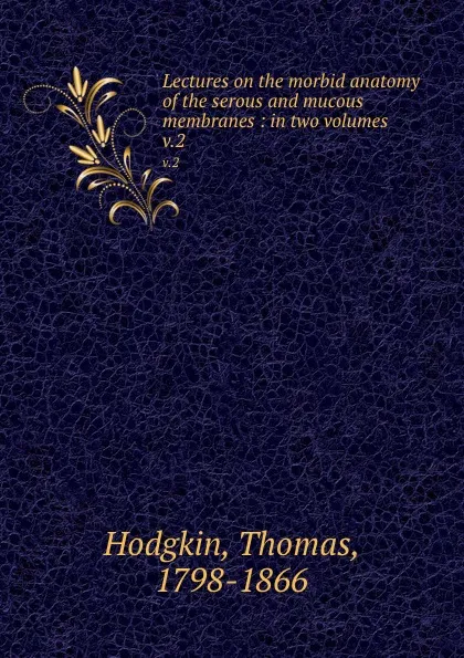 Обложка книги Lectures on the morbid anatomy of the serous and mucous membranes : in two volumes. v.2, Thomas Hodgkin