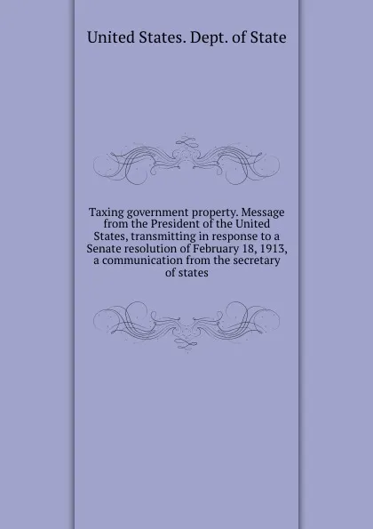 Обложка книги Taxing government property. Message from the President of the United States, transmitting in response to a Senate resolution of February 18, 1913, a communication from the secretary of states, The Department Of State