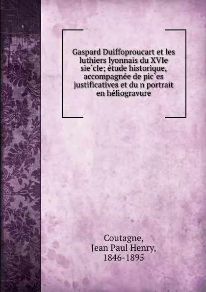 Обложка книги Gaspard Duiffoproucart et les luthiers lyonnais du XVIe siecle; etude historique, accompagnee de pices justificatives et dun portrait en heliogravure, Jean Paul Henry Coutagne