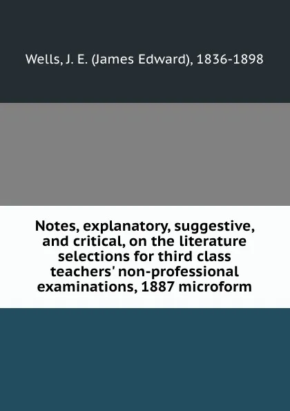 Обложка книги Notes, explanatory, suggestive, and critical, on the literature selections for third class teachers. non-professional examinations, 1887 microform, James Edward Wells