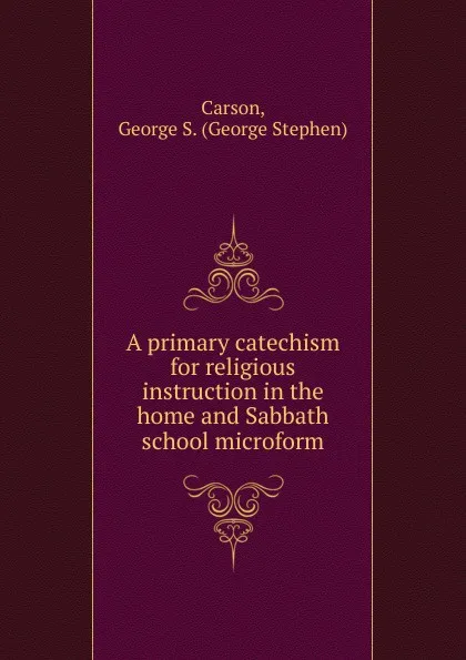 Обложка книги A primary catechism for religious instruction in the home and Sabbath school microform, George Stephen Carson