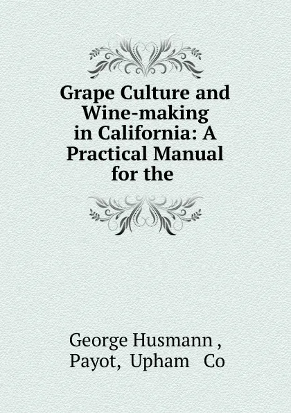 Обложка книги Grape Culture and Wine-making in California: A Practical Manual for the ., George Husmann