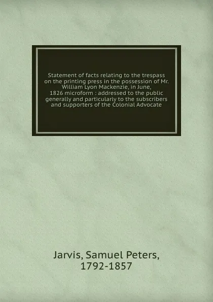 Обложка книги Statement of facts relating to the trespass on the printing press in the possession of Mr. William Lyon Mackenzie, in June, 1826 microform : addressed to the public generally and particularly to the subscribers and supporters of the Colonial Advocate, Samuel Peters Jarvis