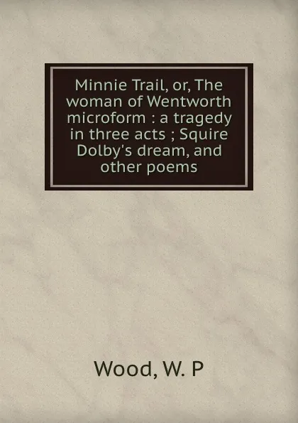 Обложка книги Minnie Trail, or, The woman of Wentworth microform : a tragedy in three acts ; Squire Dolby.s dream, and other poems, W.P. Wood