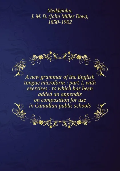 Обложка книги A new grammar of the English tongue microform : part 1, with exercises : to which has been added an appendix on composition for use in Canadian public schools, John Miller Dow Meiklejohn