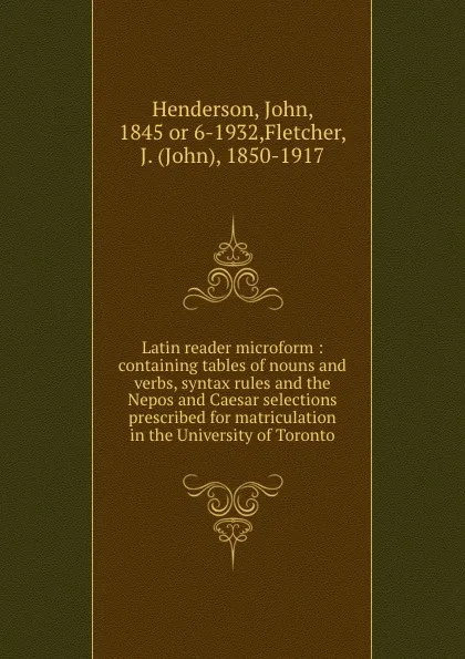 Обложка книги Latin reader microform : containing tables of nouns and verbs, syntax rules and the Nepos and Caesar selections prescribed for matriculation in the University of Toronto, John Henderson