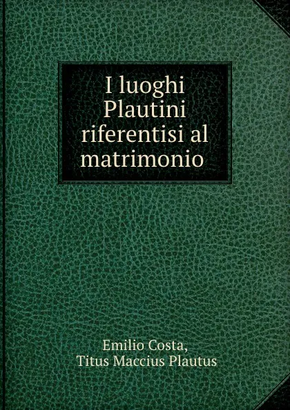 Обложка книги I luoghi Plautini riferentisi al matrimonio ., Emilio Costa