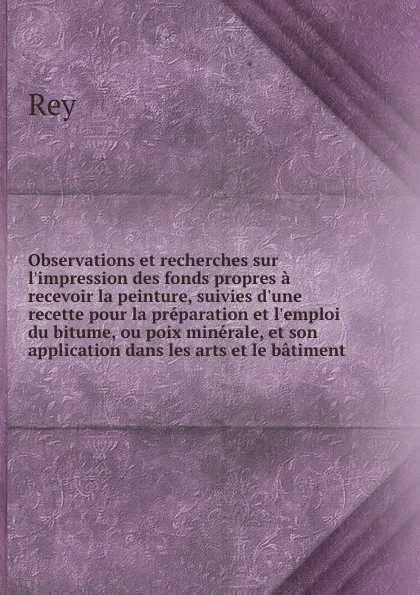 Обложка книги Observations et recherches sur l.impression des fonds propres a recevoir la peinture, suivies d.une recette pour la preparation et l.emploi du bitume, ou poix minerale, et son application dans les arts et le batiment, Rey