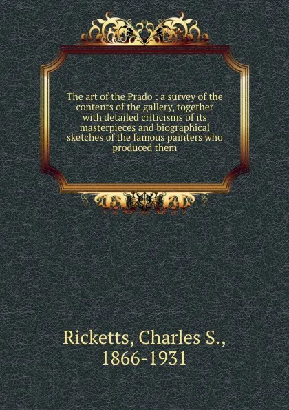 Обложка книги The art of the Prado : a survey of the contents of the gallery, together with detailed criticisms of its masterpieces and biographical sketches of the famous painters who produced them, Charles S. Ricketts