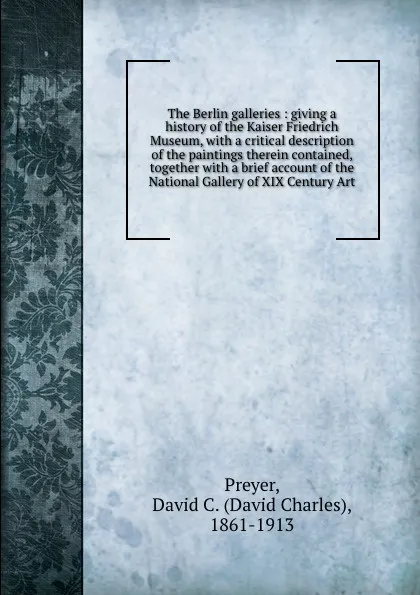 Обложка книги The Berlin galleries : giving a history of the Kaiser Friedrich Museum, with a critical description of the paintings therein contained, together with a brief account of the National Gallery of XIX Century Art, David Charles Preyer