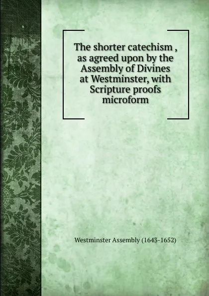 Обложка книги The shorter catechism , as agreed upon by the Assembly of Divines at Westminster, with Scripture proofs microform, Westminster Assembly