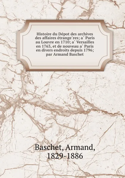 Обложка книги Histoire du Depot des archives des affaires etrangeres; a Paris au Louvre en 1710; a Versailles en 1763, et de nouveau a Paris en divers endroits depuis 1796; par Armand Baschet, Armand Baschet