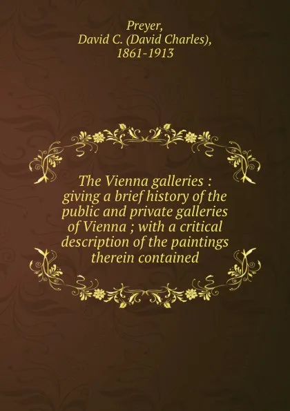 Обложка книги The Vienna galleries : giving a brief history of the public and private galleries of Vienna ; with a critical description of the paintings therein contained, David Charles Preyer