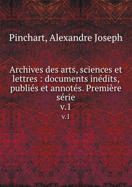 Обложка книги Archives des arts, sciences et lettres : documents inedits, publies et annotes. Premiere serie. v.1, Alexandre Joseph Pinchart