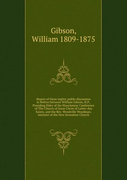 Обложка книги Report of three nights. public discussion in Bolton between William Gibson, H.P., Presiding Elder of the Manchester Conference of The Church of Jesus Christ of Latter-day Saints, and the Rev. Woodville Woodman, minister of the New Jerusalem Church, William Gibson