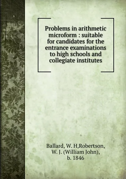 Обложка книги Problems in arithmetic microform : suitable for candidates for the entrance examinations to high schools and collegiate institutes, W.H. Ballard