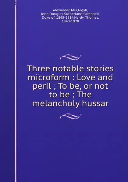 Обложка книги Three notable stories microform : Love and peril ; To be, or not to be ; The melancholy hussar, John Douglas Argyll