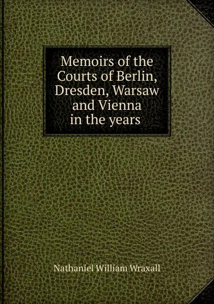 Обложка книги Memoirs of the Courts of Berlin, Dresden, Warsaw and Vienna in the years ., Nathaniel William Wraxall