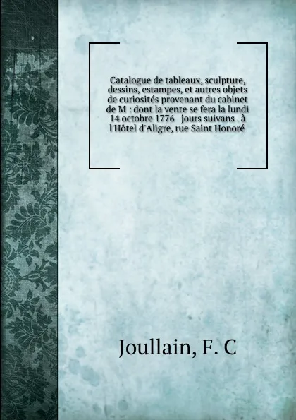 Обложка книги Catalogue de tableaux, sculpture, dessins, estampes, et autres objets de curiosites provenant du cabinet de M : dont la vente se fera la lundi 14 octobre 1776 . jours suivans . a l.Hotel d.Aligre, rue Saint Honore, F.C. Joullain