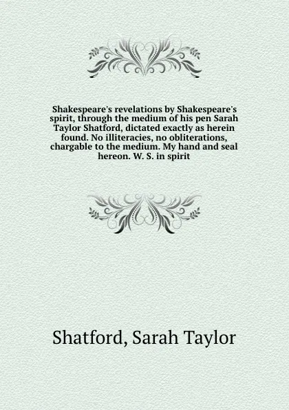 Обложка книги Shakespeare.s revelations by Shakespeare.s spirit, through the medium of his pen Sarah Taylor Shatford, dictated exactly as herein found. No illiteracies, no obliterations, chargable to the medium. My hand and seal hereon. W. S. in spirit, Sarah Taylor Shatford