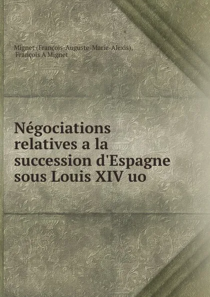Обложка книги Negociations relatives a la succession d.Espagne sous Louis XIV uo ., François-Auguste-Marie-Alexis Mignet