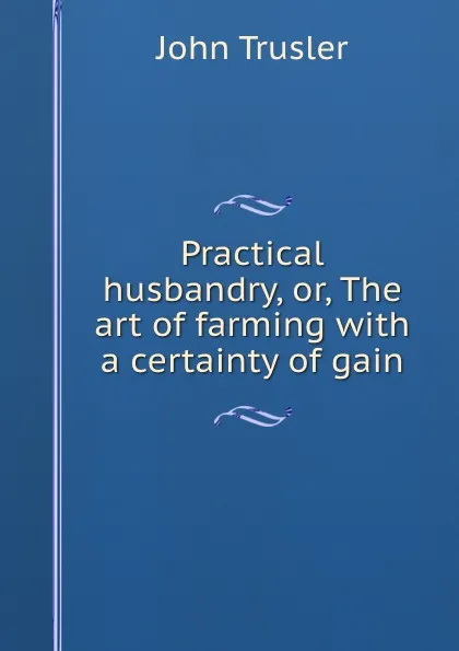 Обложка книги Practical husbandry, or, The art of farming with a certainty of gain, John Trusler