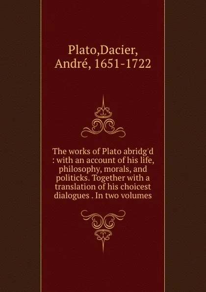 Обложка книги The works of Plato abridg.d : with an account of his life, philosophy, morals, and politicks. Together with a translation of his choicest dialogues . In two volumes, Dacier Plato