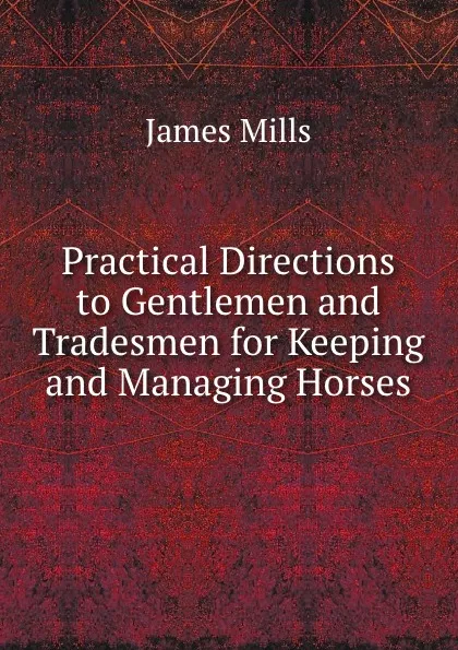 Обложка книги Practical Directions to Gentlemen and Tradesmen for Keeping and Managing Horses, James Mills