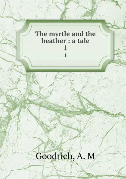 Обложка книги The myrtle and the heather : a tale. 1, A.M. Goodrich