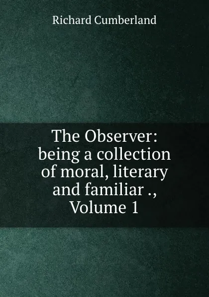 Обложка книги The Observer: being a collection of moral, literary and familiar ., Volume 1, Cumberland Richard