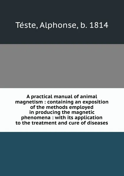 Обложка книги A practical manual of animal magnetism : containing an exposition of the methods employed in producing the magnetic phenomena : with its application to the treatment and cure of diseases, Alphonse Téste