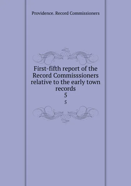 Обложка книги First-fifth report of the Record Commisssioners relative to the early town records. 5, Providence. Record Commissioners