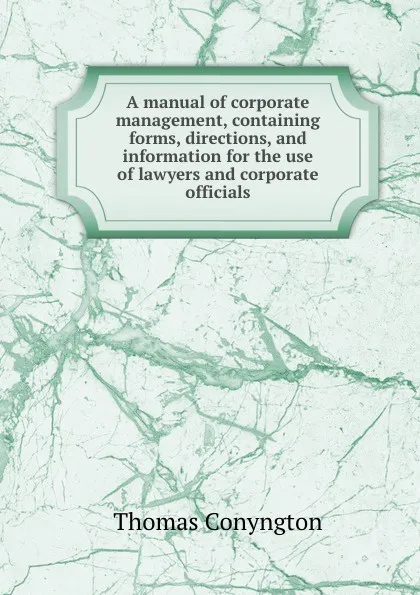 Обложка книги A manual of corporate management, containing forms, directions, and information for the use of lawyers and corporate officials, Conyngton Thomas