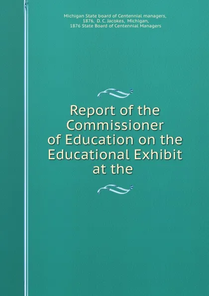 Обложка книги Report of the Commissioner of Education on the Educational Exhibit at the ., Michigan State board of Centennial managers