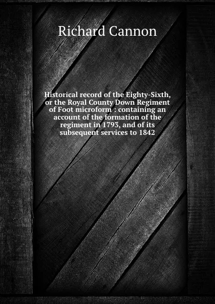 Обложка книги Historical record of the Eighty-Sixth, or the Royal County Down Regiment of Foot microform : containing an account of the formation of the regiment in 1793, and of its subsequent services to 1842, Cannon Richard