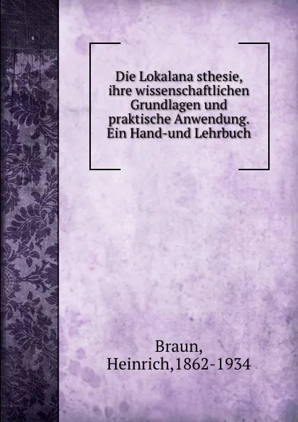 Обложка книги Die Lokalanasthesie, ihre wissenschaftlichen Grundlagen und praktische Anwendung. Ein Hand-und Lehrbuch, Heinrich Braun