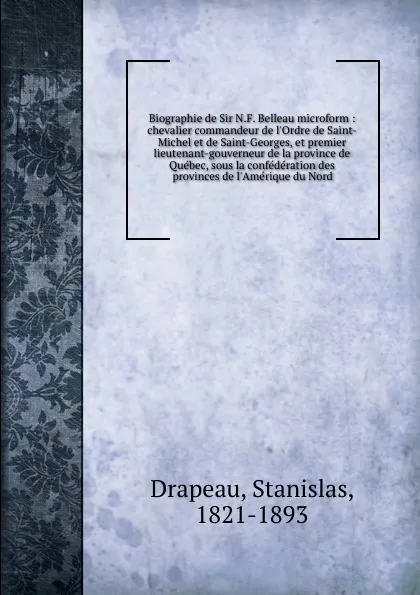 Обложка книги Biographie de Sir N.F. Belleau microform : chevalier commandeur de l.Ordre de Saint-Michel et de Saint-Georges, et premier lieutenant-gouverneur de la province de Quebec, sous la confederation des provinces de l.Amerique du Nord, Stanislas Drapeau