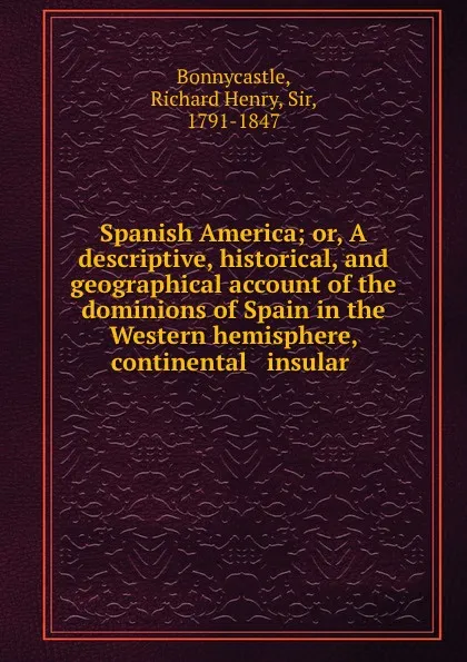 Обложка книги Spanish America; or, A descriptive, historical, and geographical account of the dominions of Spain in the Western hemisphere, continental . insular, Richard Henry Bonnycastle