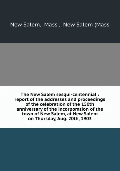 Обложка книги The New Salem sesqui-centennial : report of the addresses and proceedings of the celebration of the 150th anniversary of the incorporation of the town of New Salem, at New Salem on Thursday, Aug. 20th, 1903, New Salem