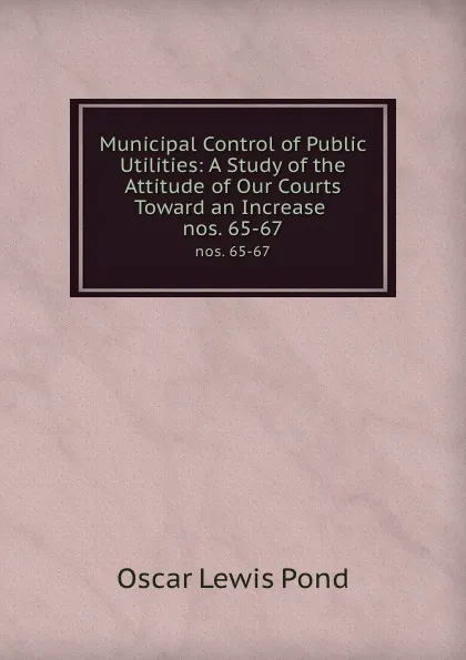 Обложка книги Municipal Control of Public Utilities: A Study of the Attitude of Our Courts Toward an Increase . nos. 65-67, Oscar Lewis Pond